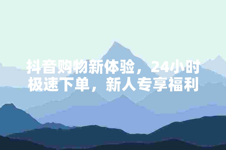 抖音购物新体验，24小时极速下单，新人专享福利！
