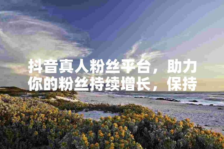 抖音真人粉丝平台，助力你的粉丝持续增长，保持活跃！