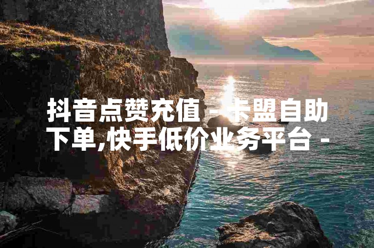 抖音点赞充值 - 卡盟自助下单,快手低价业务平台 - 抖音刷赞