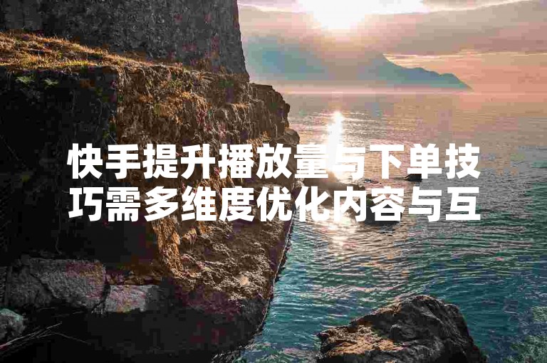 快手提升播放量与下单技巧需多维度优化内容与互动策略。