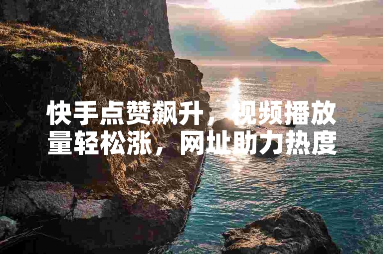 快手点赞飙升，视频播放量轻松涨，网址助力热度高。