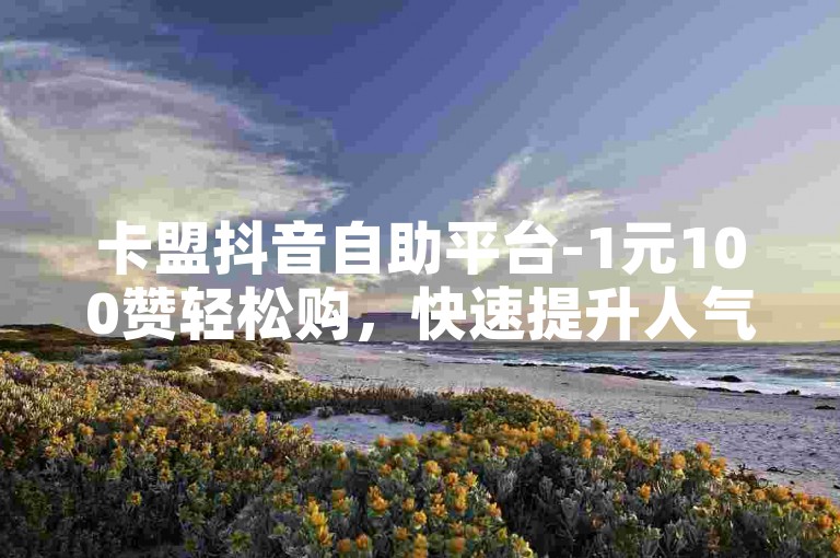 卡盟抖音自助平台-1元100赞轻松购，快速提升人气！