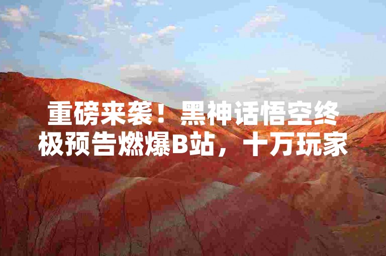 重磅来袭！黑神话悟空终极预告燃爆B站，十万玩家共赴西游梦。