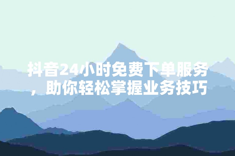 抖音24小时免费下单服务，助你轻松掌握业务技巧！