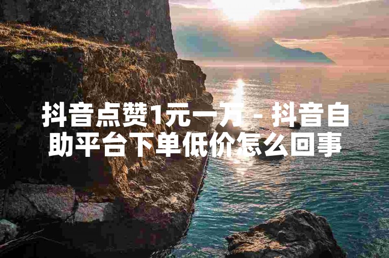 抖音点赞1元一万 - 抖音自助平台下单低价怎么回事儿
