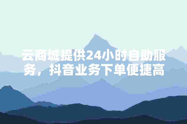 云商城提供24小时自助服务，抖音业务下单便捷高效。