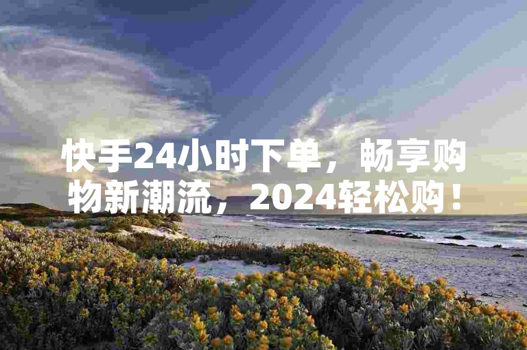 快手24小时下单，畅享购物新潮流，2024轻松购！