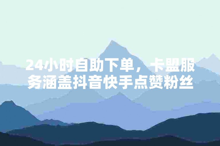 24小时自助下单，卡盟服务涵盖抖音快手点赞粉丝。