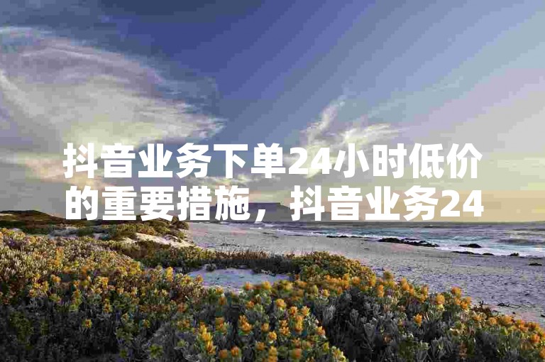 抖音业务下单24小时低价的重要措施，抖音业务24小时内优惠下单，价格实惠！新人首选！