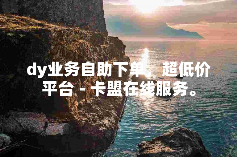 dy业务自助下单，超低价平台 - 卡盟在线服务。