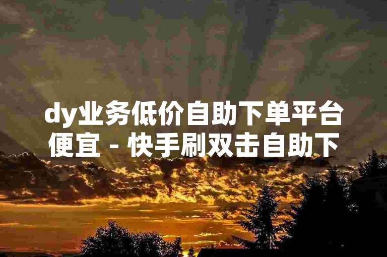 dy业务低价自助下单平台便宜 - 快手刷双击自助下单在线。