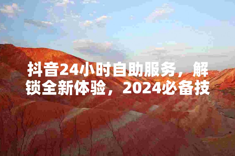 抖音24小时自助服务，解锁全新体验，2024必备技能！