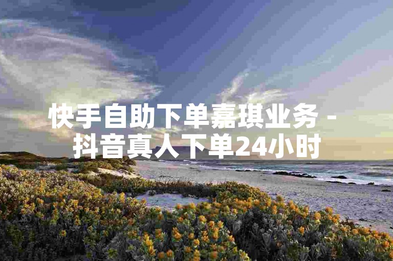 快手自助下单嘉琪业务 - 抖音真人下单24小时