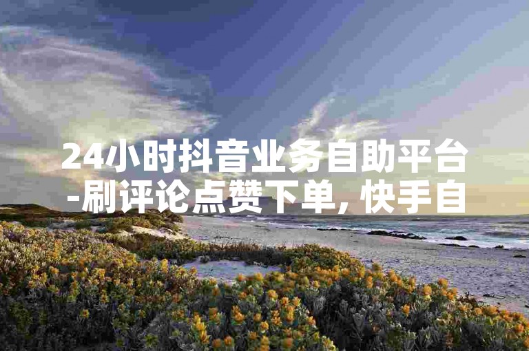 24小时抖音业务自助平台-刷评论点赞下单, 快手自助服务全天候