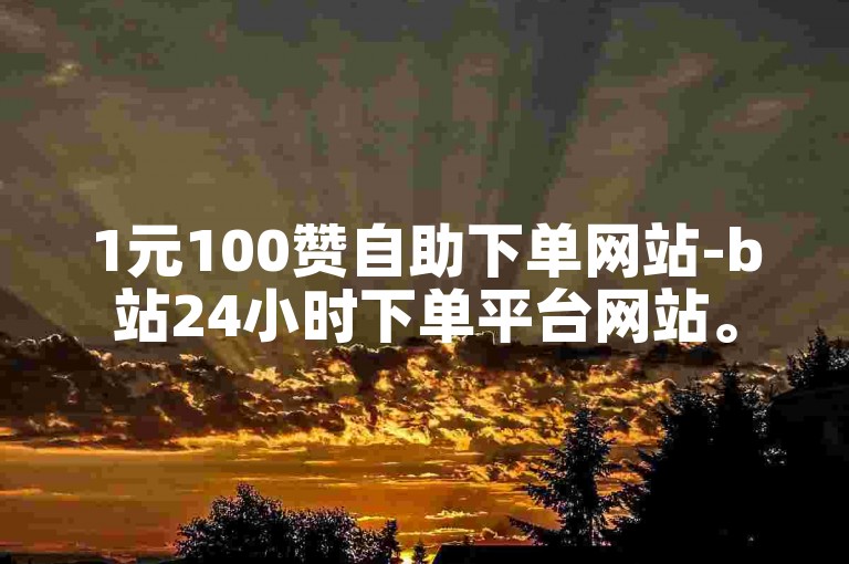 1元100赞自助下单网站-b站24小时下单平台网站。