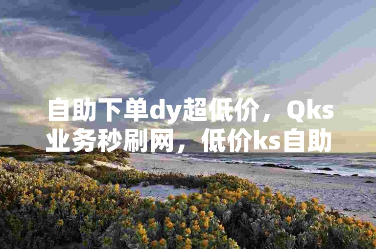 自助下单dy超低价，Qks业务秒刷网，低价ks自助平台。