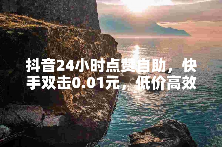 抖音24小时点赞自助，快手双击0.01元，低价高效。