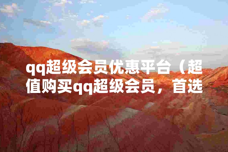 qq超级会员优惠平台（超值购买qq超级会员，首选专业平台）