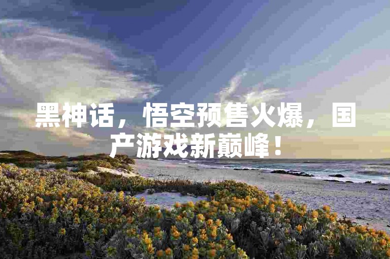 黑神话，悟空预售火爆，国产游戏新巅峰！