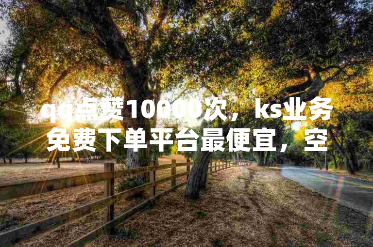 qq点赞10000次，ks业务免费下单平台最便宜，空间20赞轻松领！