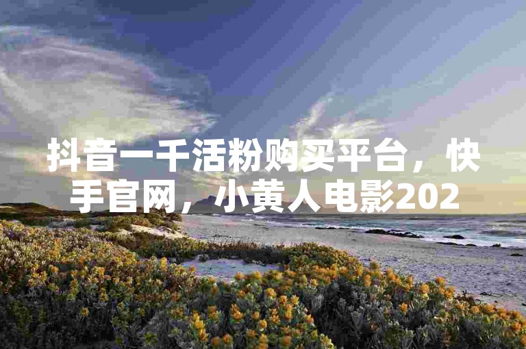 抖音一千活粉购买平台，快手官网，小黄人电影2023年美国上映。