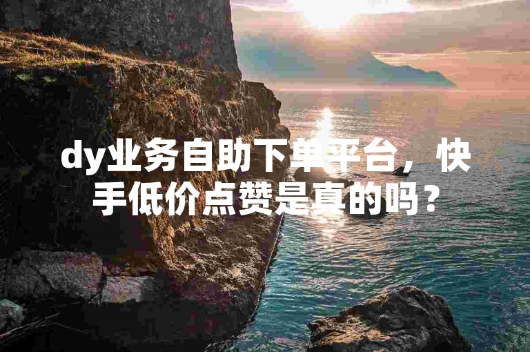 dy业务自助下单平台，快手低价点赞是真的吗？