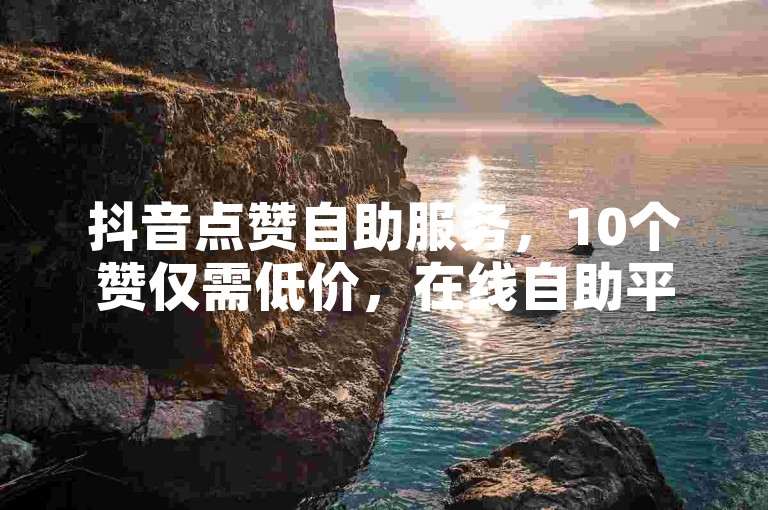 抖音点赞自助服务，10个赞仅需低价，在线自助平台。