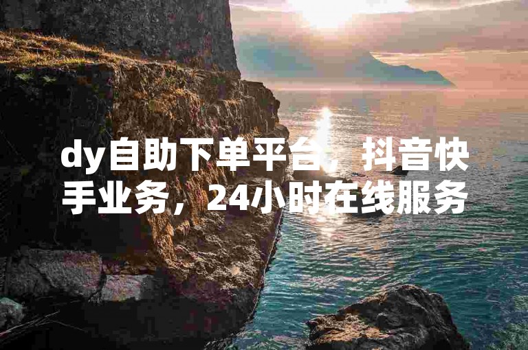 dy自助下单平台，抖音快手业务，24小时在线服务。
