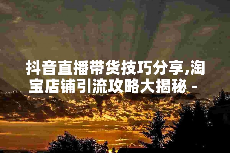 抖音直播带货技巧分享,淘宝店铺引流攻略大揭秘 - 知乎热门话题