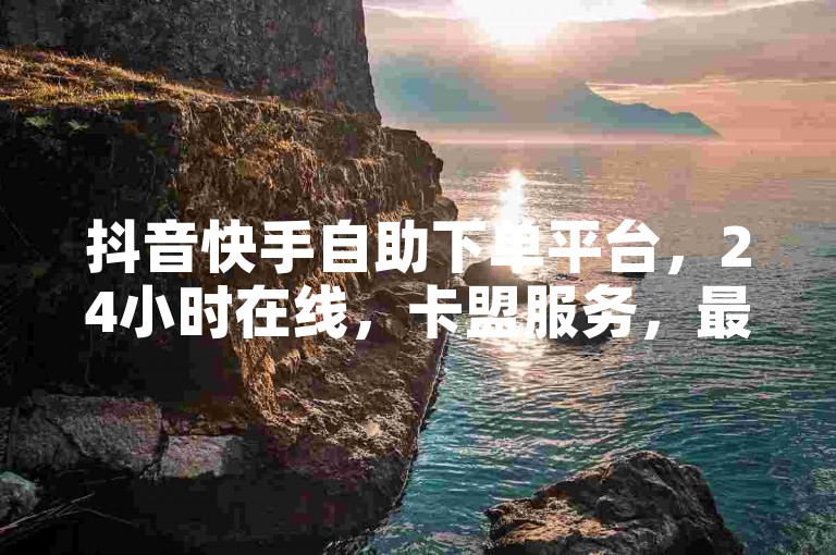 抖音快手自助下单平台，24小时在线，卡盟服务，最便宜。
