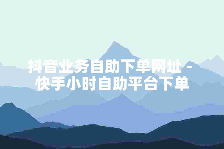 抖音业务自助下单网址 - 快手小时自助平台下单