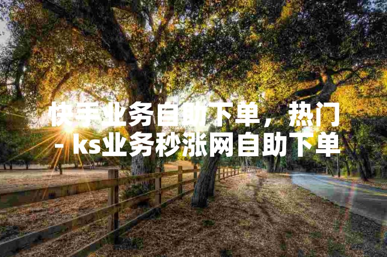 快手业务自助下单，热门 - ks业务秒涨网自助下单。