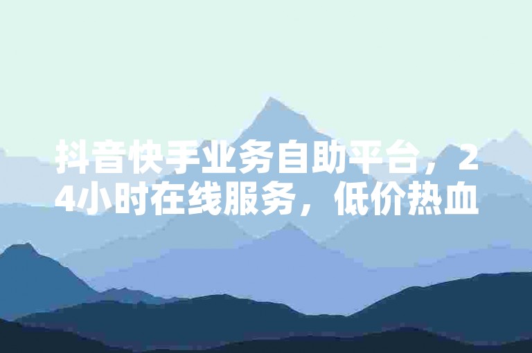 抖音快手业务自助平台，24小时在线服务，低价热血重燃！