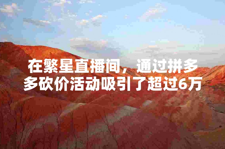 在繁星直播间，通过拼多多砍价活动吸引了超过6万人的助力，同时代刷网也为快手平台带来了大量的人气。