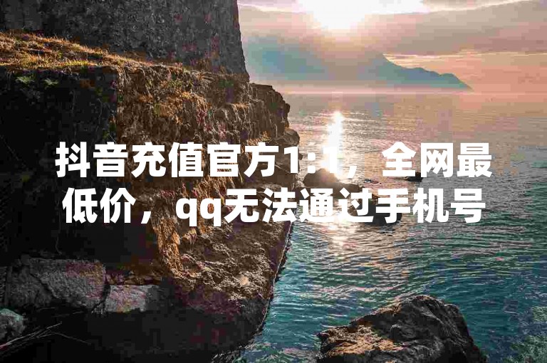 抖音充值官方1:1，全网最低价，qq无法通过手机号登录，免费领浏览量网站。