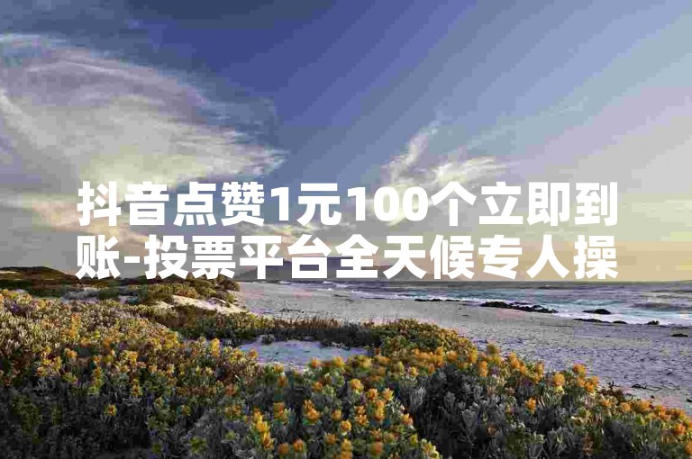 抖音点赞1元100个立即到账-投票平台全天候专人操作