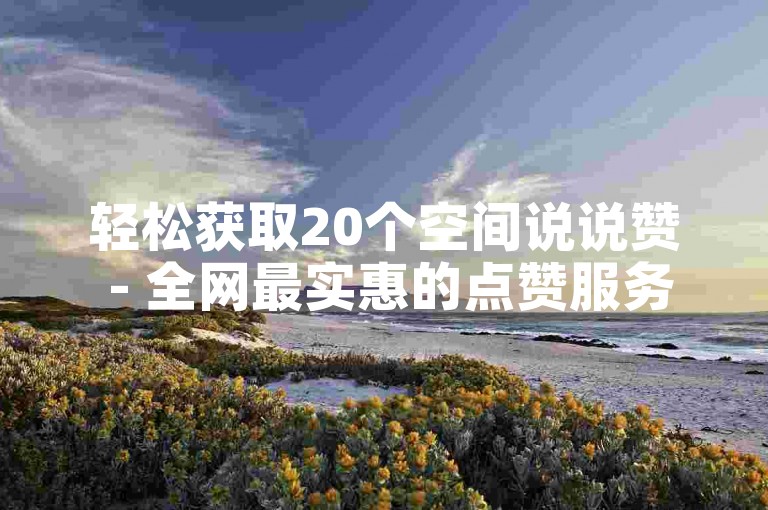 轻松获取20个空间说说赞 - 全网最实惠的点赞服务