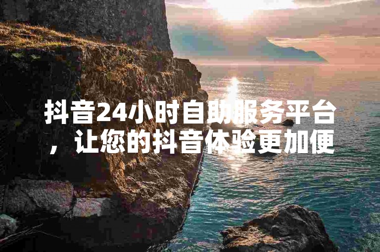 抖音24小时自助服务平台，让您的抖音体验更加便捷，随时随地解决您的问题！