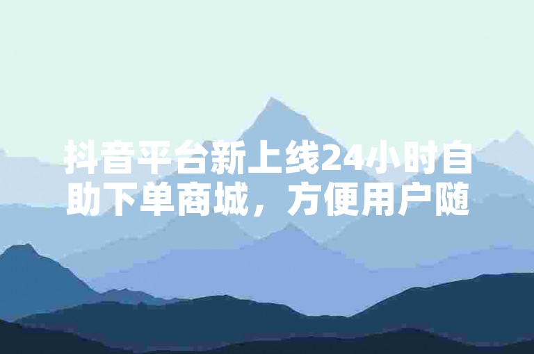 抖音平台新上线24小时自助下单商城，方便用户随时选购商品。
