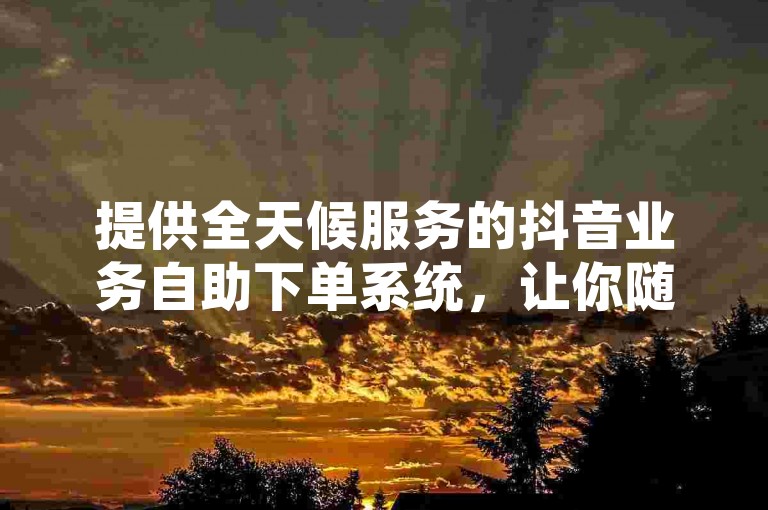 提供全天候服务的抖音业务自助下单系统，让你随时享受无缝的在线购物体验。