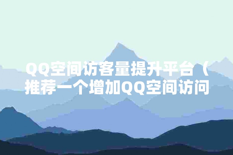 QQ空间访客量提升平台（推荐一个增加QQ空间访问量的有效平台）
