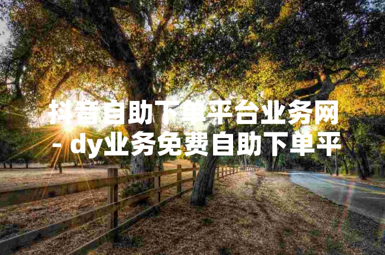 抖音自助下单平台业务网 - dy业务免费自助下单平台低价