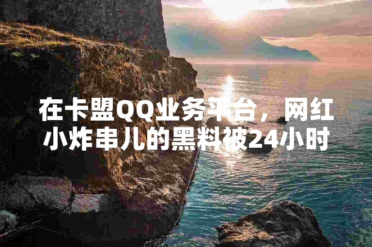 在卡盟QQ业务平台，网红小炸串儿的黑料被24小时不间断地传播。