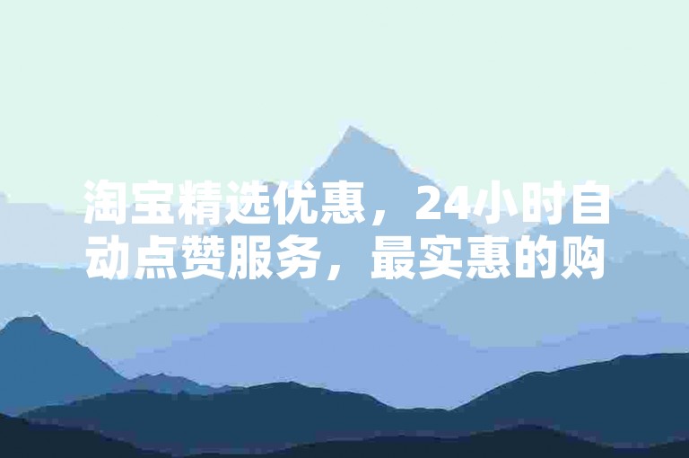 淘宝精选优惠，24小时自动点赞服务，最实惠的购物体验平台。