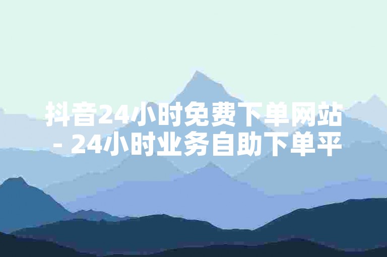 抖音24小时免费下单网站 - 24小时业务自助下单平台免费