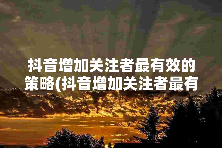 抖音增加关注者最有效的策略(抖音增加关注者最有效的策略有哪些)