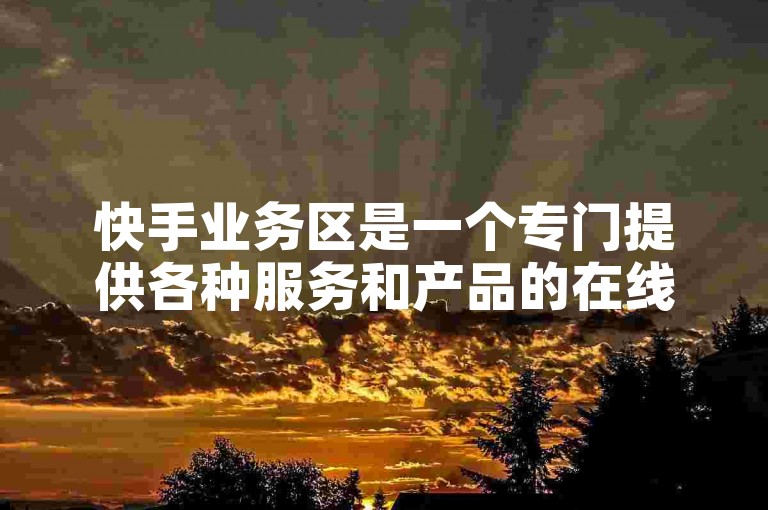 快手业务区是一个专门提供各种服务和产品的在线平台，旨在满足用户在娱乐、购物、学习等多方面的需求。