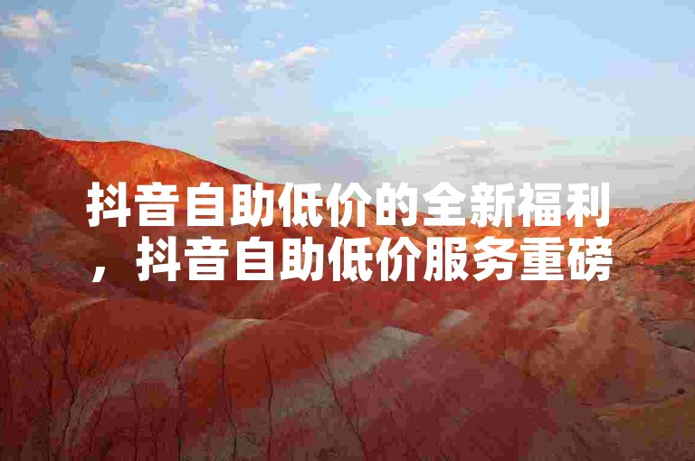 抖音自助低价的全新福利，抖音自助低价服务重磅推出！新用户专享！