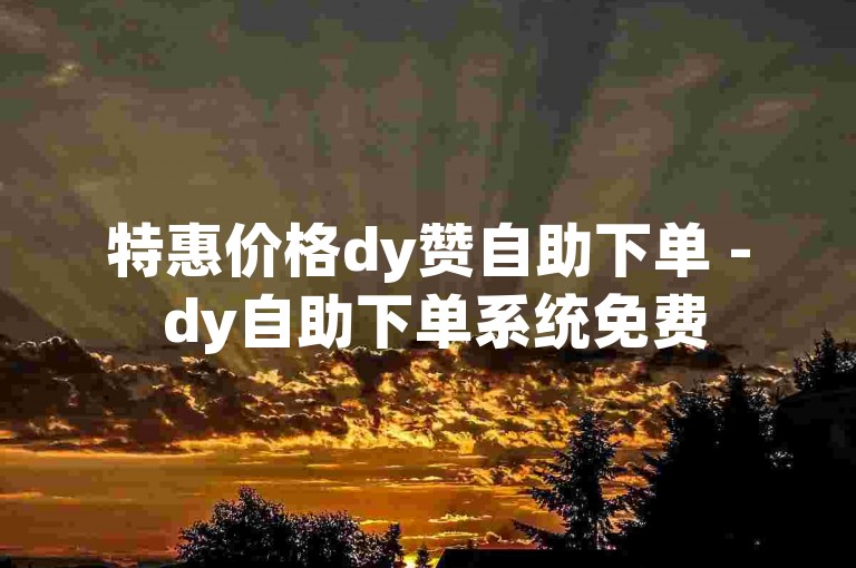 特惠价格dy赞自助下单 - dy自助下单系统免费