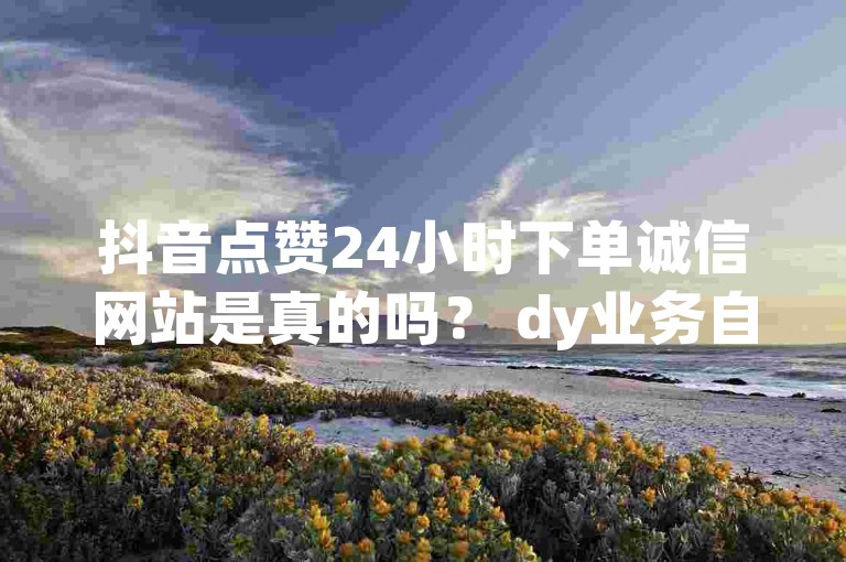 抖音点赞24小时下单诚信网站是真的吗？ dy业务自助下单系统。